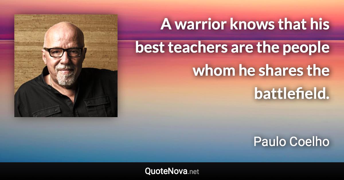 A warrior knows that his best teachers are the people whom he shares the battlefield. - Paulo Coelho quote