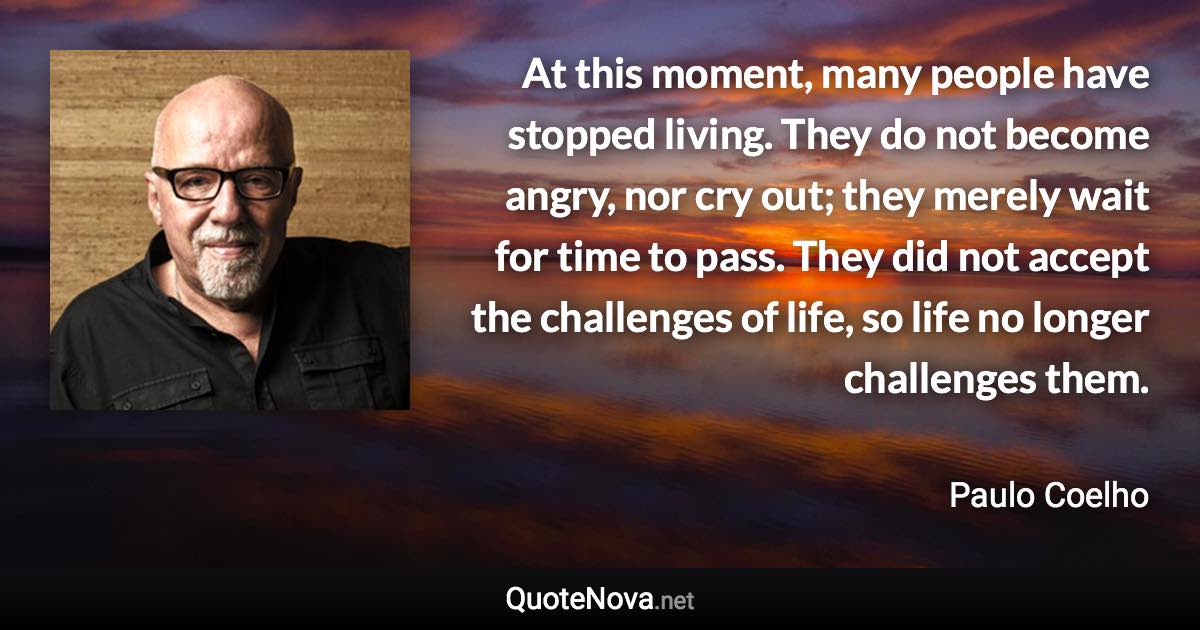 At this moment, many people have stopped living. They do not become angry, nor cry out; they merely wait for time to pass. They did not accept the challenges of life, so life no longer challenges them. - Paulo Coelho quote