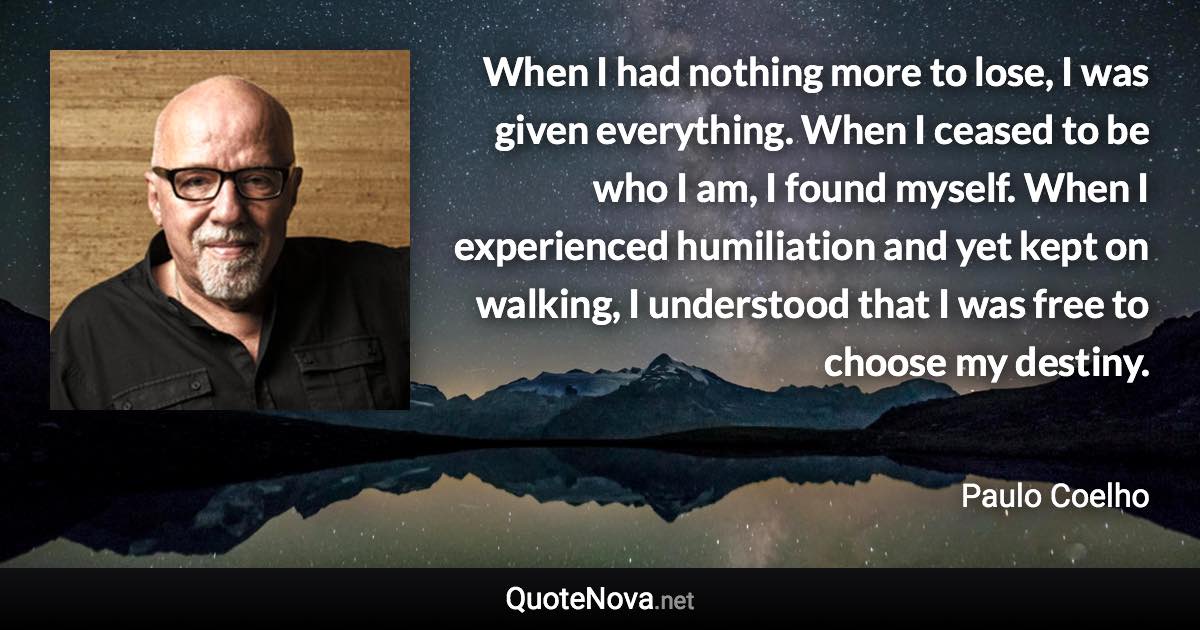 When I had nothing more to lose, I was given everything. When I ceased to be who I am, I found myself. When I experienced humiliation and yet kept on walking, I understood that I was free to choose my destiny. - Paulo Coelho quote