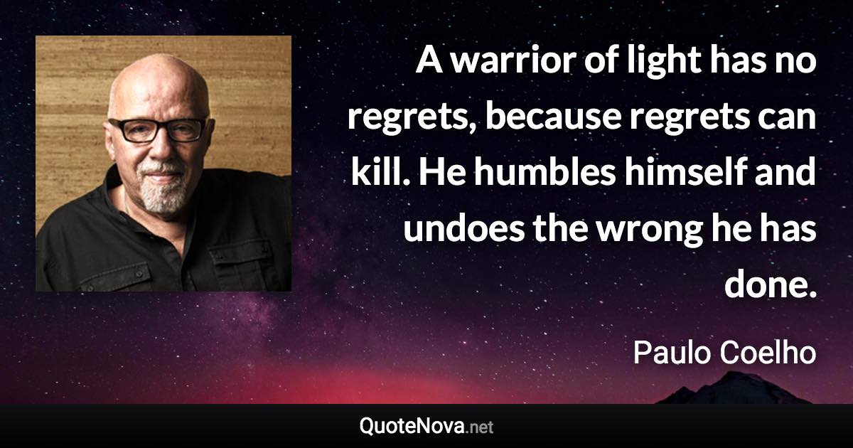 A warrior of light has no regrets, because regrets can kill. He humbles himself and undoes the wrong he has done. - Paulo Coelho quote