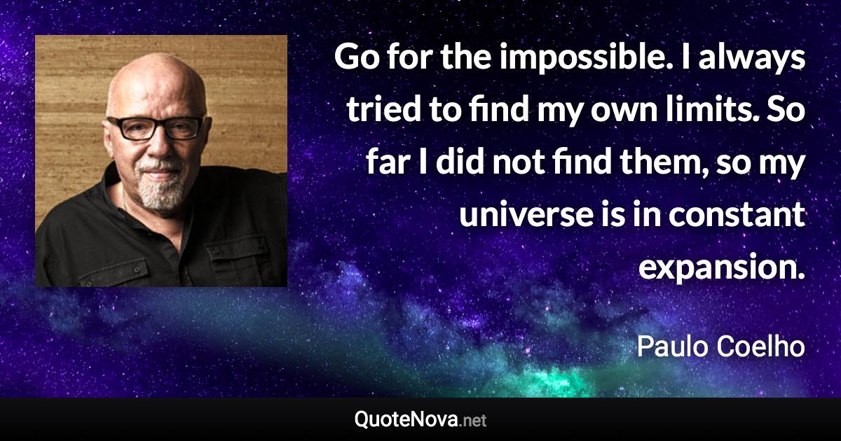 Go for the impossible. I always tried to find my own limits. So far I did not find them, so my universe is in constant expansion. - Paulo Coelho quote