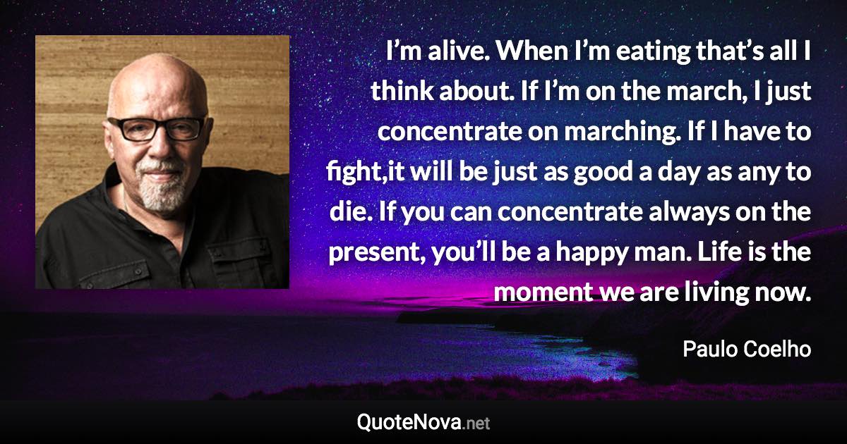 I’m alive. When I’m eating that’s all I think about. If I’m on the march, I just concentrate on marching. If I have to fight,it will be just as good a day as any to die. If you can concentrate always on the present, you’ll be a happy man. Life is the moment we are living now. - Paulo Coelho quote