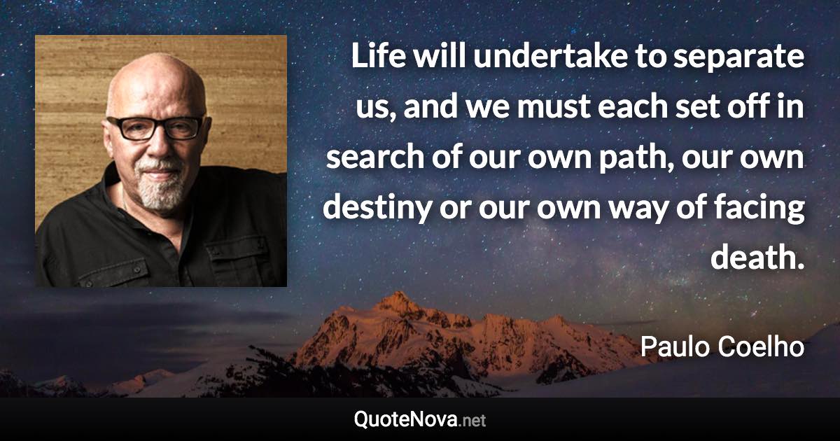 Life will undertake to separate us, and we must each set off in search of our own path, our own destiny or our own way of facing death. - Paulo Coelho quote