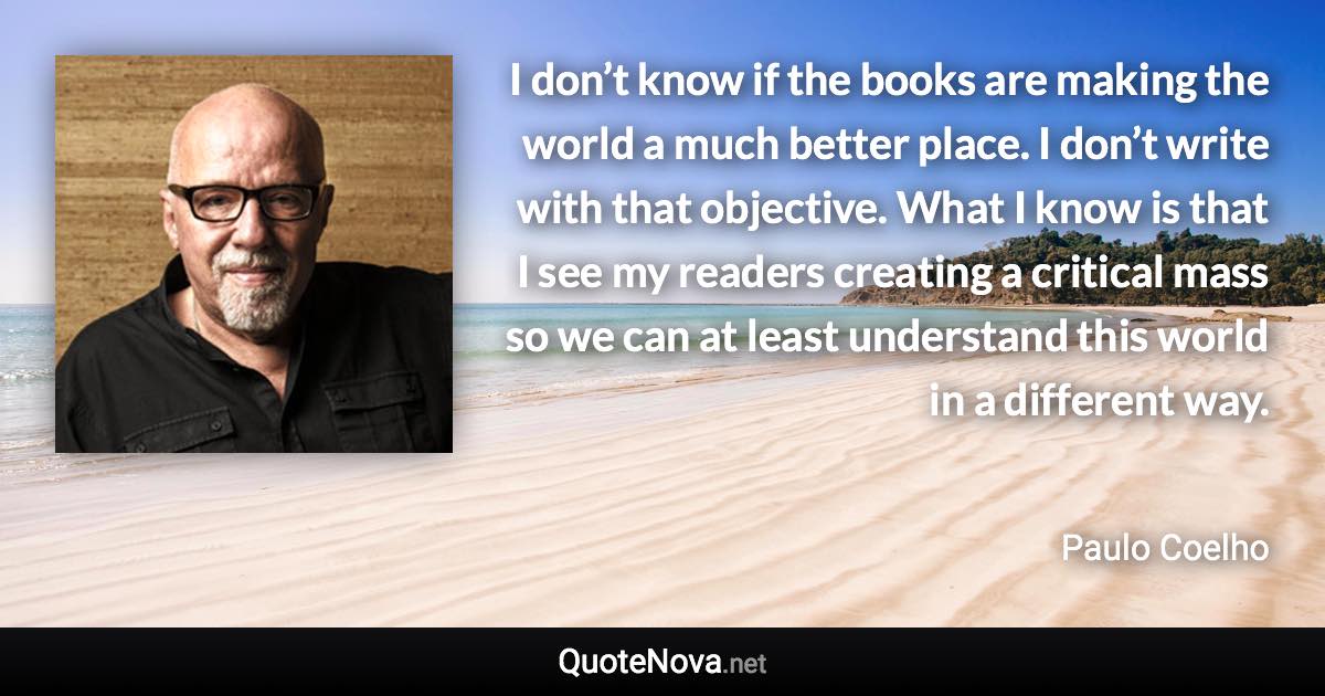 I don’t know if the books are making the world a much better place. I don’t write with that objective. What I know is that I see my readers creating a critical mass so we can at least understand this world in a different way. - Paulo Coelho quote