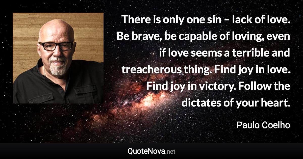 There is only one sin – lack of love. Be brave, be capable of loving, even if love seems a terrible and treacherous thing. Find joy in love. Find joy in victory. Follow the dictates of your heart. - Paulo Coelho quote