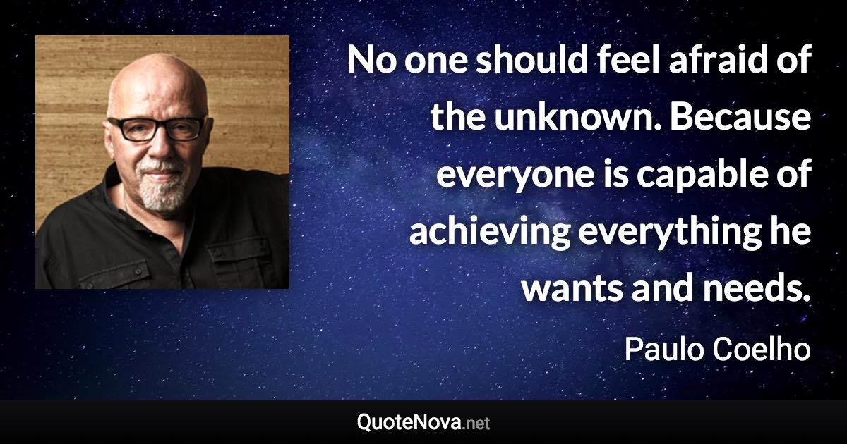 No one should feel afraid of the unknown. Because everyone is capable of achieving everything he wants and needs. - Paulo Coelho quote