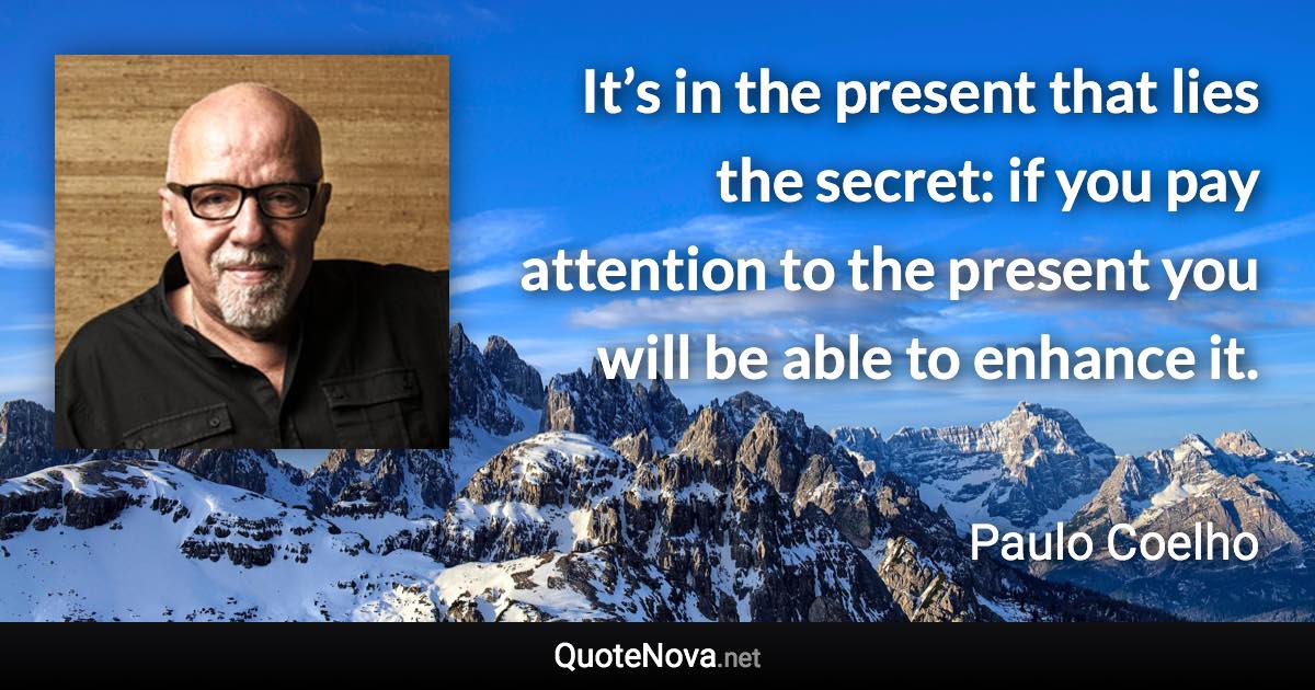 It’s in the present that lies the secret: if you pay attention to the present you will be able to enhance it. - Paulo Coelho quote