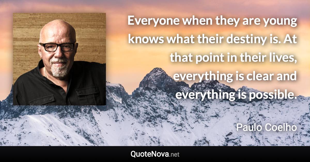 Everyone when they are young knows what their destiny is. At that point in their lives, everything is clear and everything is possible. - Paulo Coelho quote