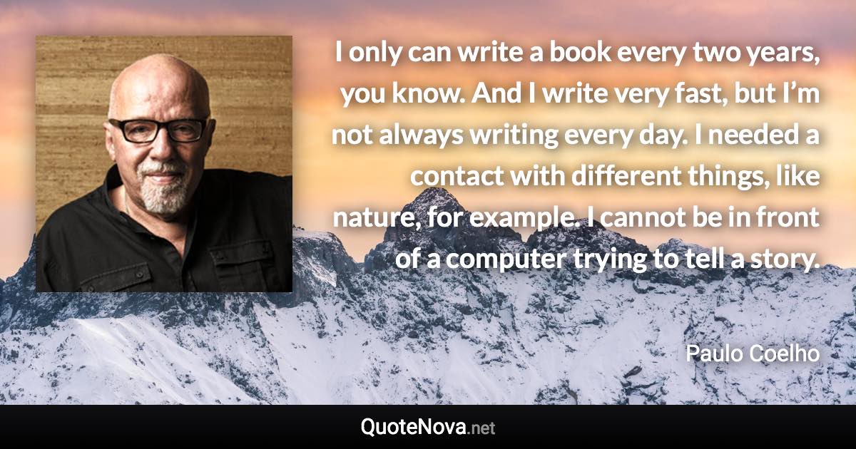 I only can write a book every two years, you know. And I write very fast, but I’m not always writing every day. I needed a contact with different things, like nature, for example. I cannot be in front of a computer trying to tell a story. - Paulo Coelho quote