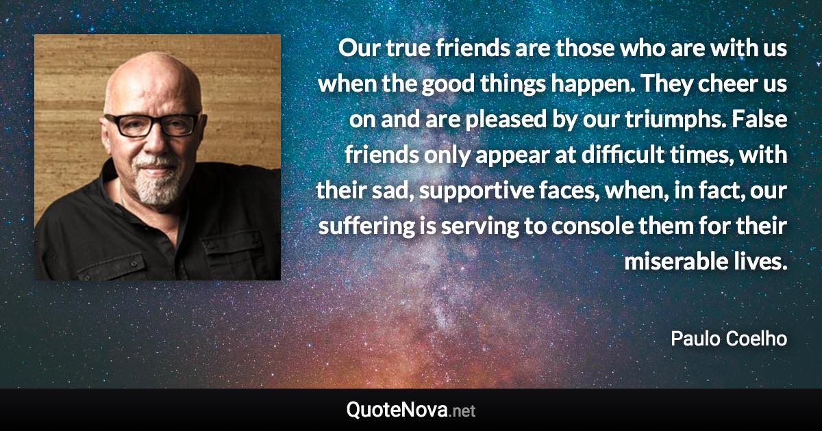 Our true friends are those who are with us when the good things happen. They cheer us on and are pleased by our triumphs. False friends only appear at difficult times, with their sad, supportive faces, when, in fact, our suffering is serving to console them for their miserable lives. - Paulo Coelho quote