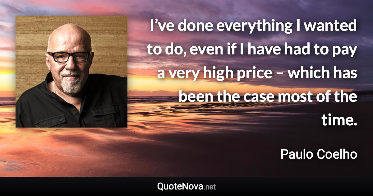 I’ve done everything I wanted to do, even if I have had to pay a very high price – which has been the case most of the time. - Paulo Coelho quote