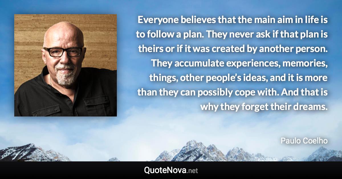 Everyone believes that the main aim in life is to follow a plan. They never ask if that plan is theirs or if it was created by another person. They accumulate experiences, memories, things, other people’s ideas, and it is more than they can possibly cope with. And that is why they forget their dreams. - Paulo Coelho quote