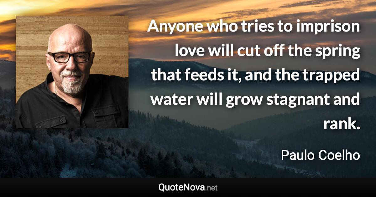 Anyone who tries to imprison love will cut off the spring that feeds it, and the trapped water will grow stagnant and rank. - Paulo Coelho quote