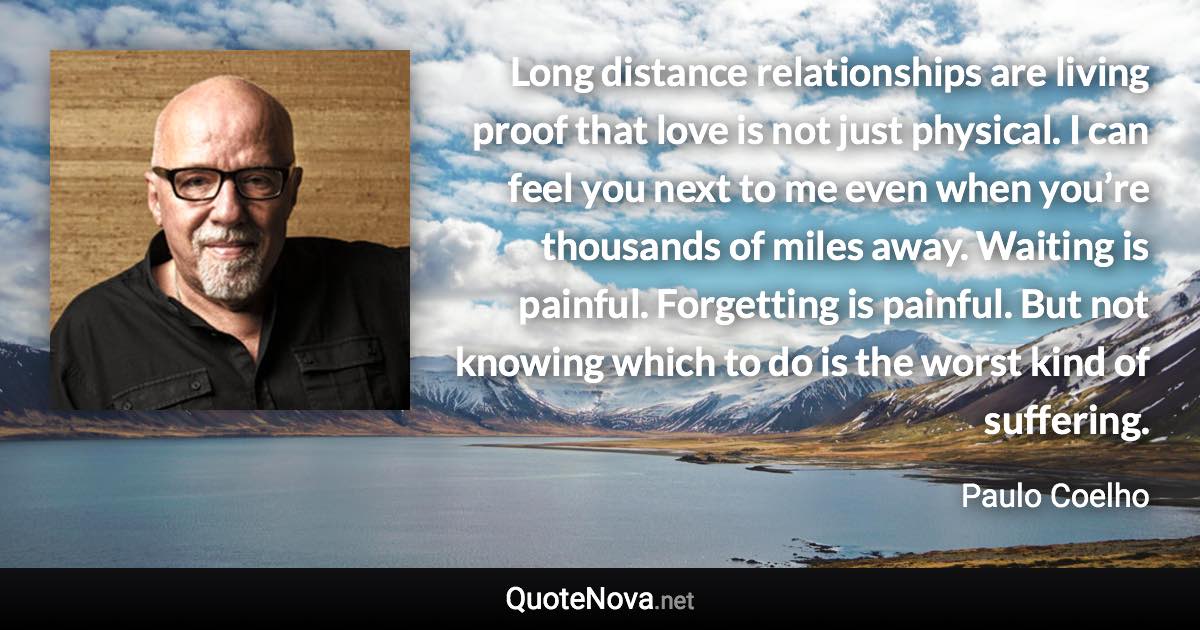 Long distance relationships are living proof that love is not just physical. I can feel you next to me even when you’re thousands of miles away. Waiting is painful. Forgetting is painful. But not knowing which to do is the worst kind of suffering. - Paulo Coelho quote