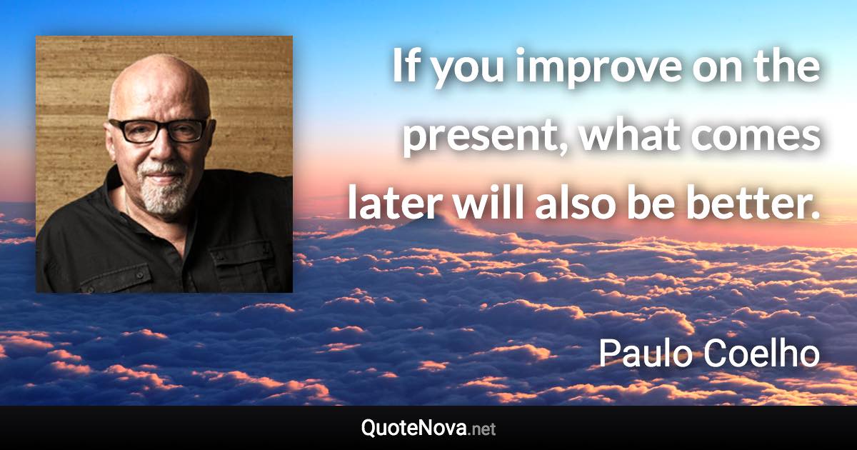 If you improve on the present, what comes later will also be better. - Paulo Coelho quote