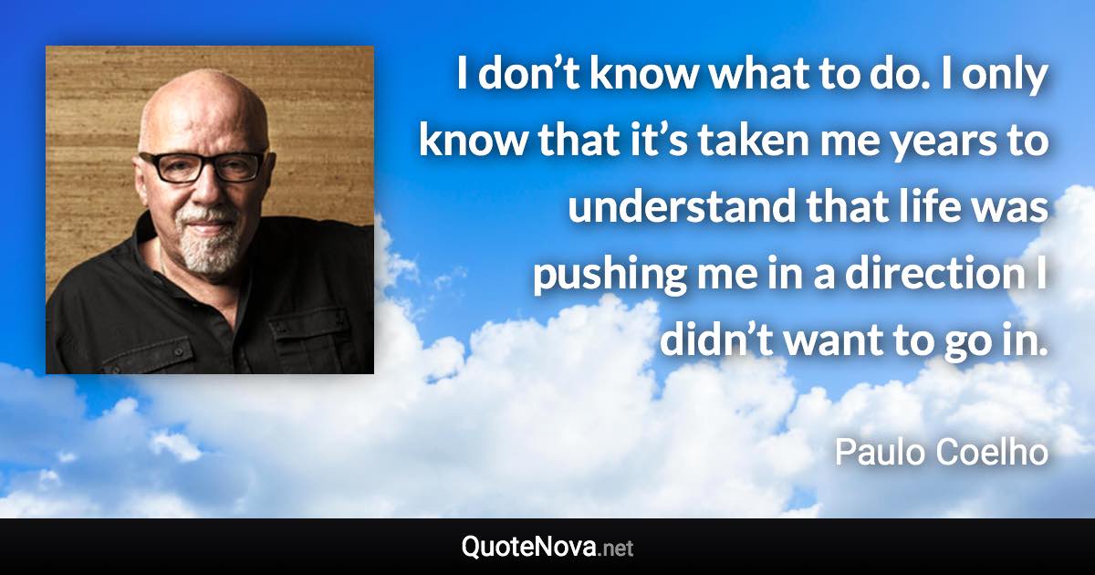 I don’t know what to do. I only know that it’s taken me years to understand that life was pushing me in a direction I didn’t want to go in. - Paulo Coelho quote