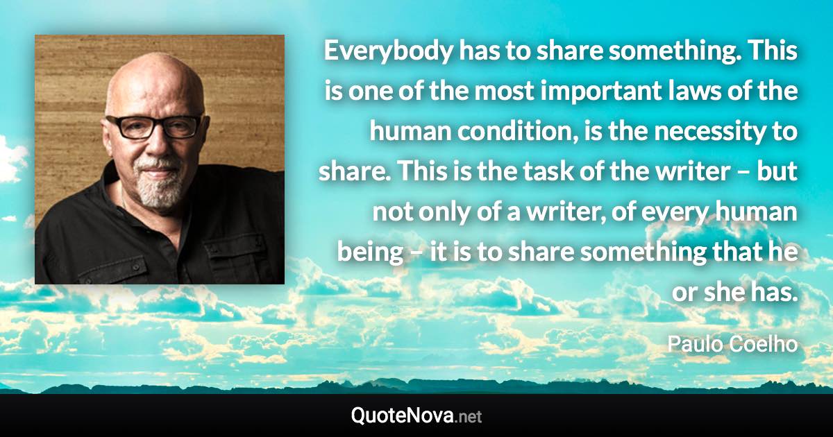 Everybody has to share something. This is one of the most important laws of the human condition, is the necessity to share. This is the task of the writer – but not only of a writer, of every human being – it is to share something that he or she has. - Paulo Coelho quote