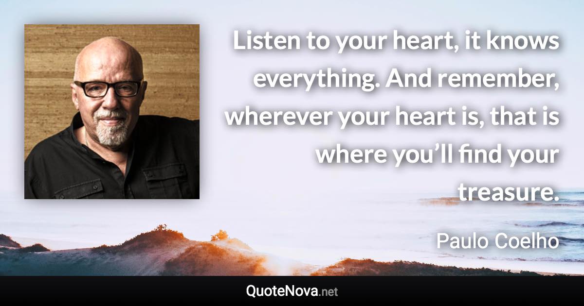 Listen to your heart, it knows everything. And remember, wherever your heart is, that is where you’ll find your treasure. - Paulo Coelho quote