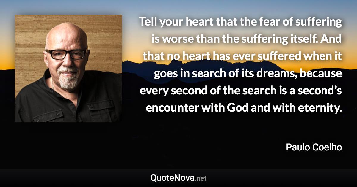 Tell your heart that the fear of suffering is worse than the suffering itself. And that no heart has ever suffered when it goes in search of its dreams, because every second of the search is a second’s encounter with God and with eternity. - Paulo Coelho quote