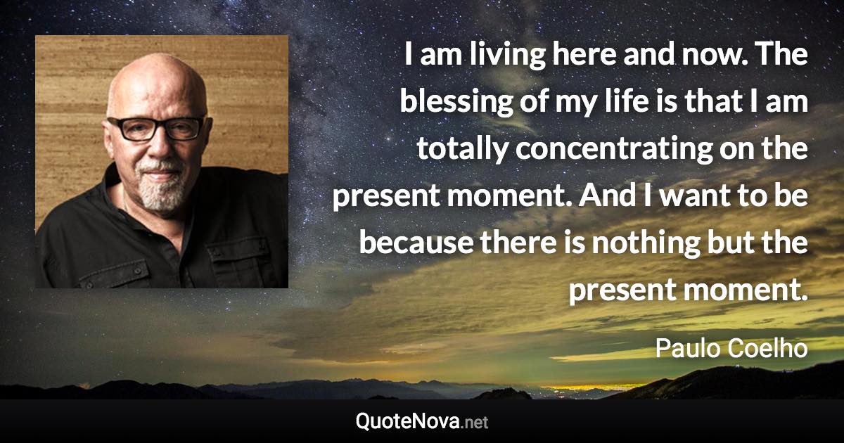 I am living here and now. The blessing of my life is that I am totally concentrating on the present moment. And I want to be because there is nothing but the present moment. - Paulo Coelho quote