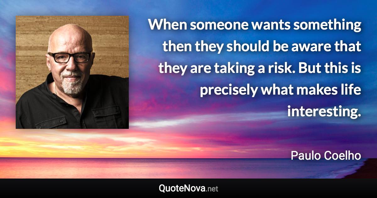 When someone wants something then they should be aware that they are taking a risk. But this is precisely what makes life interesting. - Paulo Coelho quote