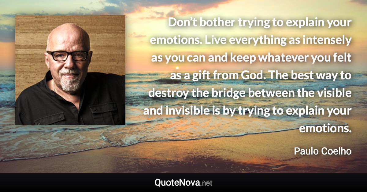 Don’t bother trying to explain your emotions. Live everything as intensely as you can and keep whatever you felt as a gift from God. The best way to destroy the bridge between the visible and invisible is by trying to explain your emotions. - Paulo Coelho quote