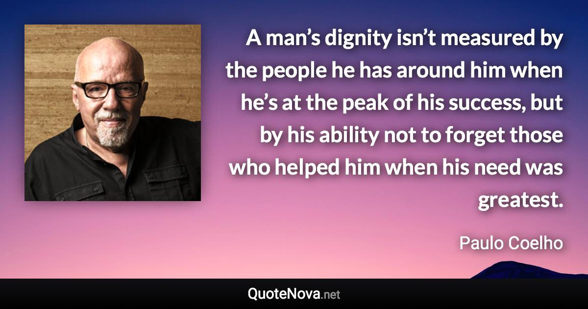 A man’s dignity isn’t measured by the people he has around him when he’s at the peak of his success, but by his ability not to forget those who helped him when his need was greatest. - Paulo Coelho quote