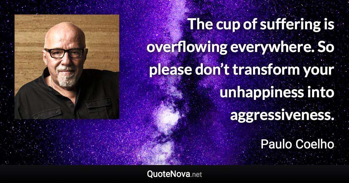 The cup of suffering is overflowing everywhere. So please don’t transform your unhappiness into aggressiveness. - Paulo Coelho quote