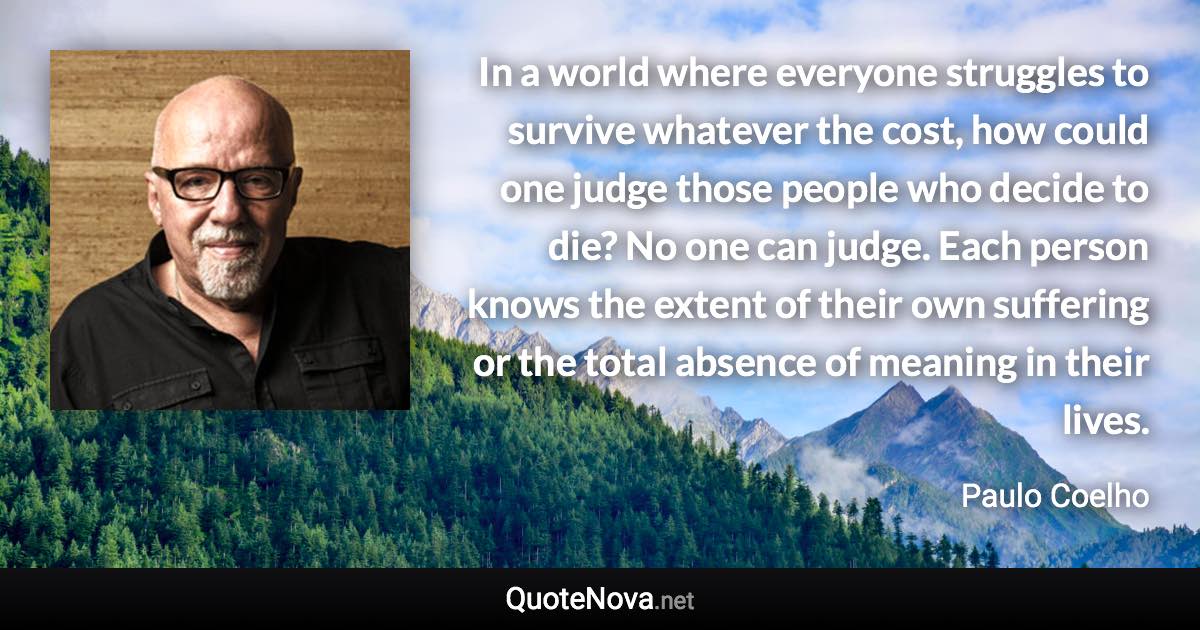 In a world where everyone struggles to survive whatever the cost, how could one judge those people who decide to die? No one can judge. Each person knows the extent of their own suffering or the total absence of meaning in their lives. - Paulo Coelho quote