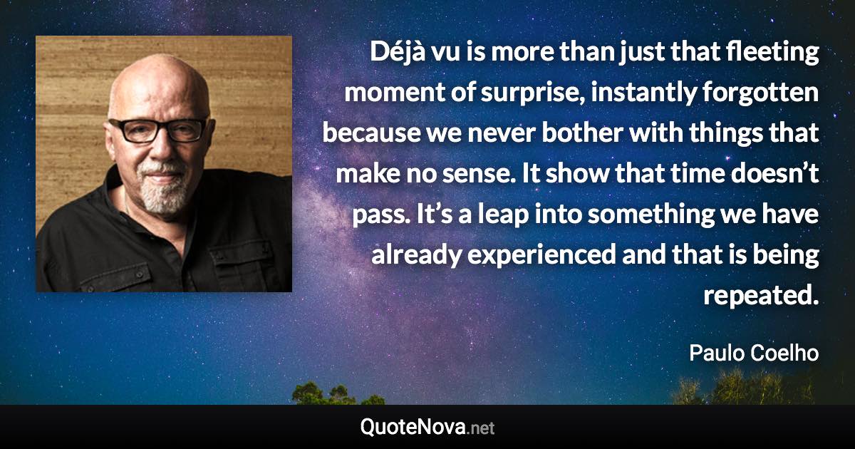 Déjà vu is more than just that fleeting moment of surprise, instantly forgotten because we never bother with things that make no sense. It show that time doesn’t pass. It’s a leap into something we have already experienced and that is being repeated. - Paulo Coelho quote