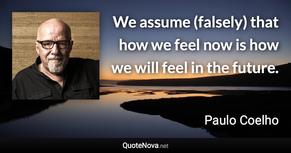 We assume (falsely) that how we feel now is how we will feel in the future. - Paulo Coelho quote