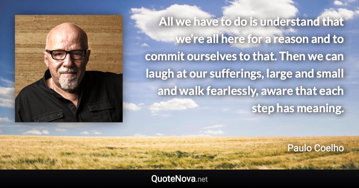 All we have to do is understand that we’re all here for a reason and to commit ourselves to that. Then we can laugh at our sufferings, large and small and walk fearlessly, aware that each step has meaning. - Paulo Coelho quote