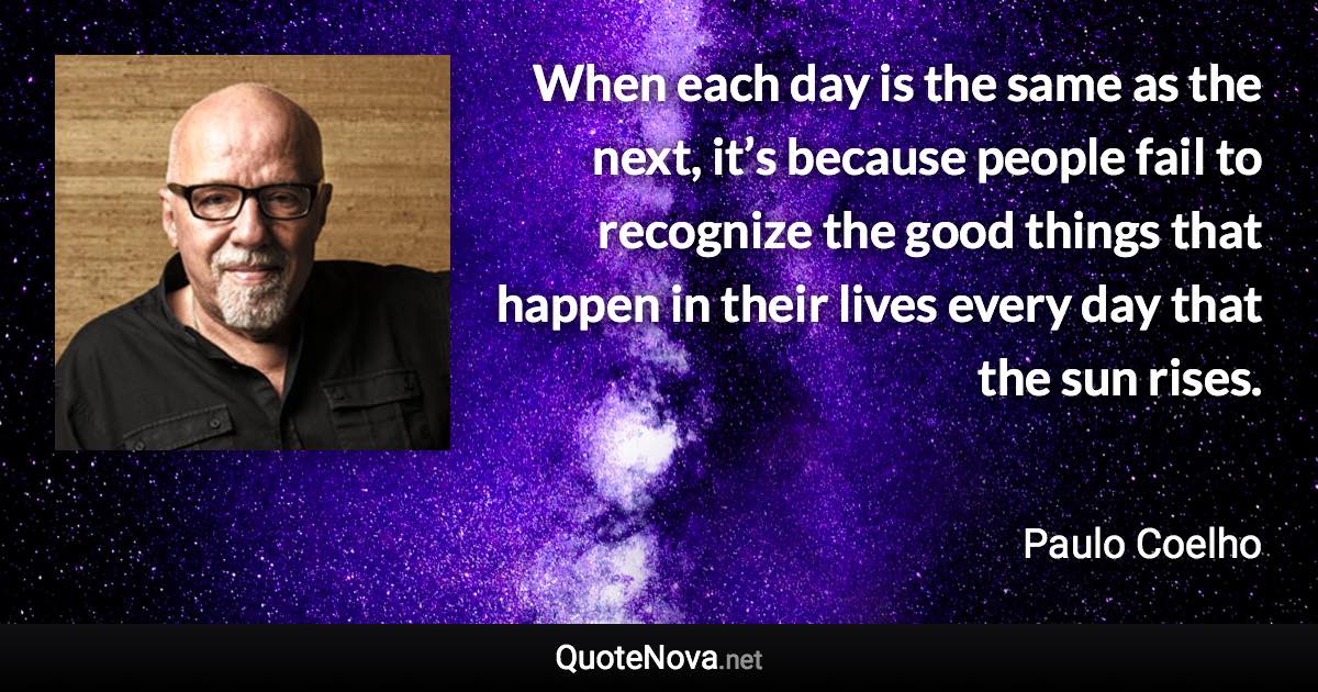 When each day is the same as the next, it’s because people fail to recognize the good things that happen in their lives every day that the sun rises. - Paulo Coelho quote