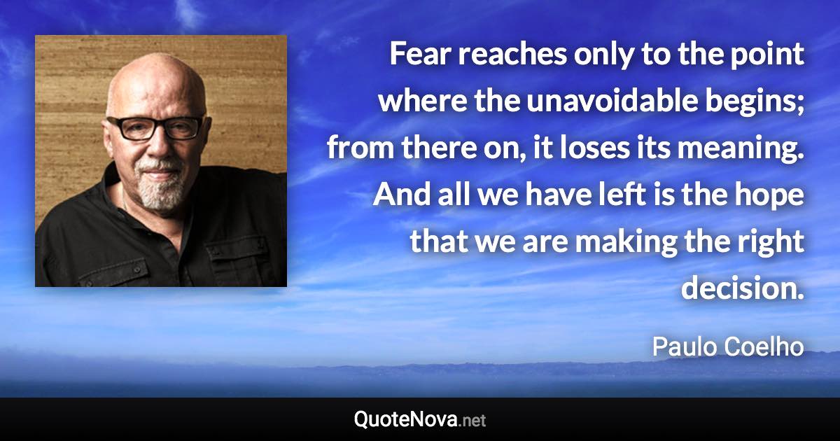 Fear reaches only to the point where the unavoidable begins; from there on, it loses its meaning. And all we have left is the hope that we are making the right decision. - Paulo Coelho quote