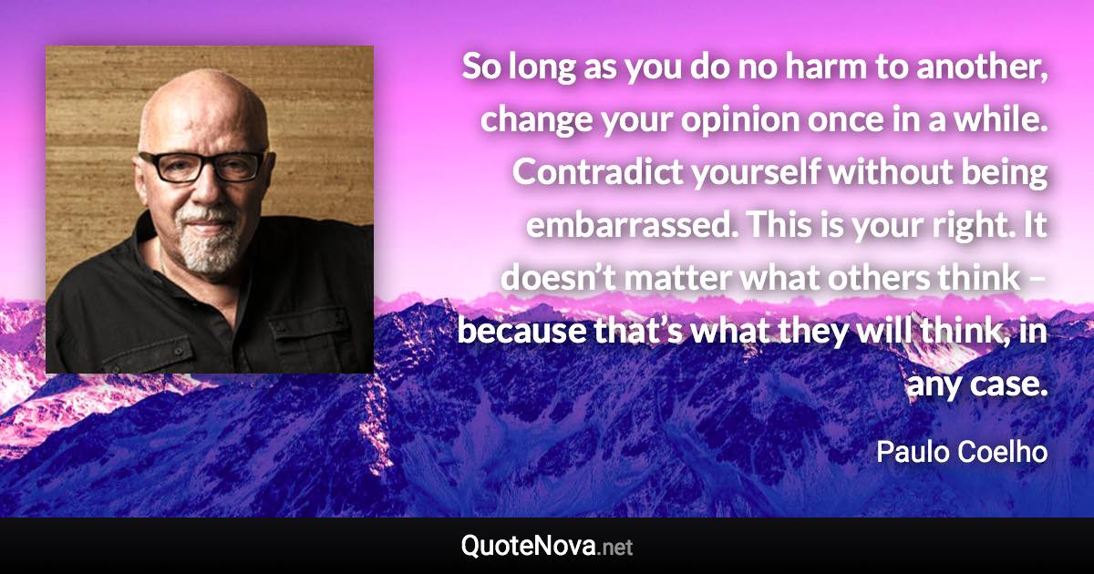 So long as you do no harm to another, change your opinion once in a while. Contradict yourself without being embarrassed. This is your right. It doesn’t matter what others think – because that’s what they will think, in any case. - Paulo Coelho quote