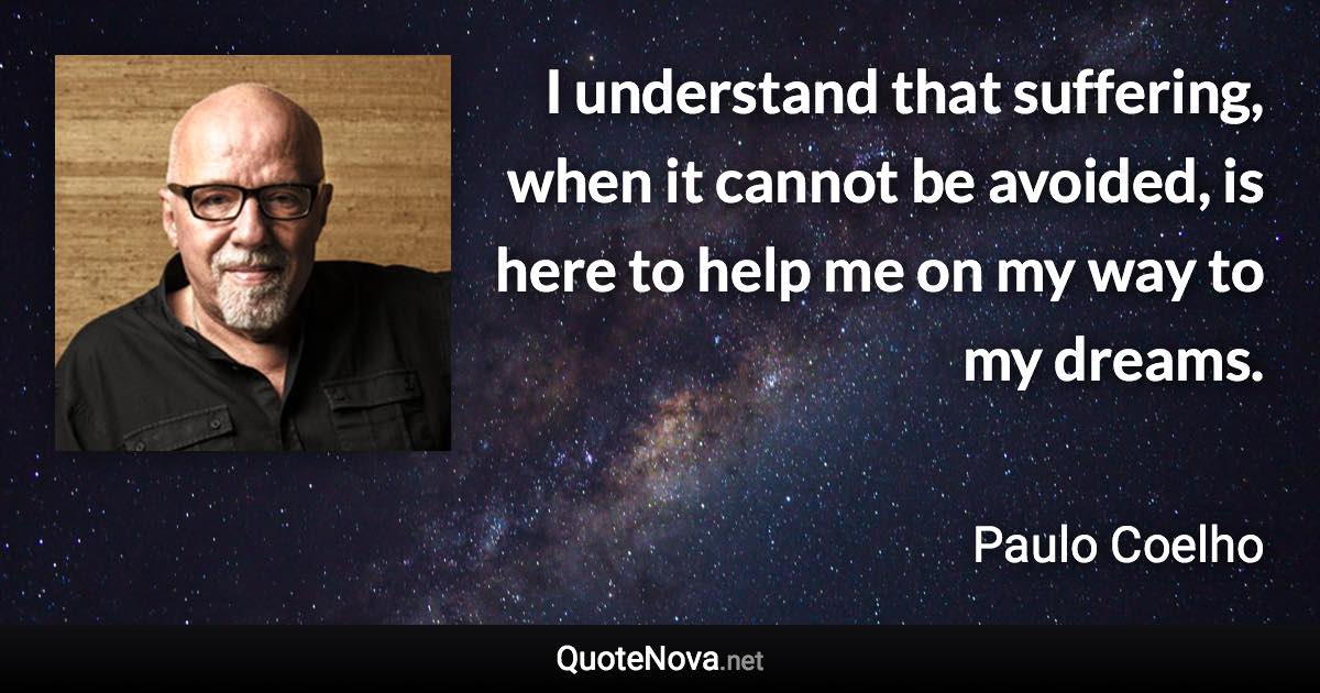 I understand that suffering, when it cannot be avoided, is here to help me on my way to my dreams. - Paulo Coelho quote