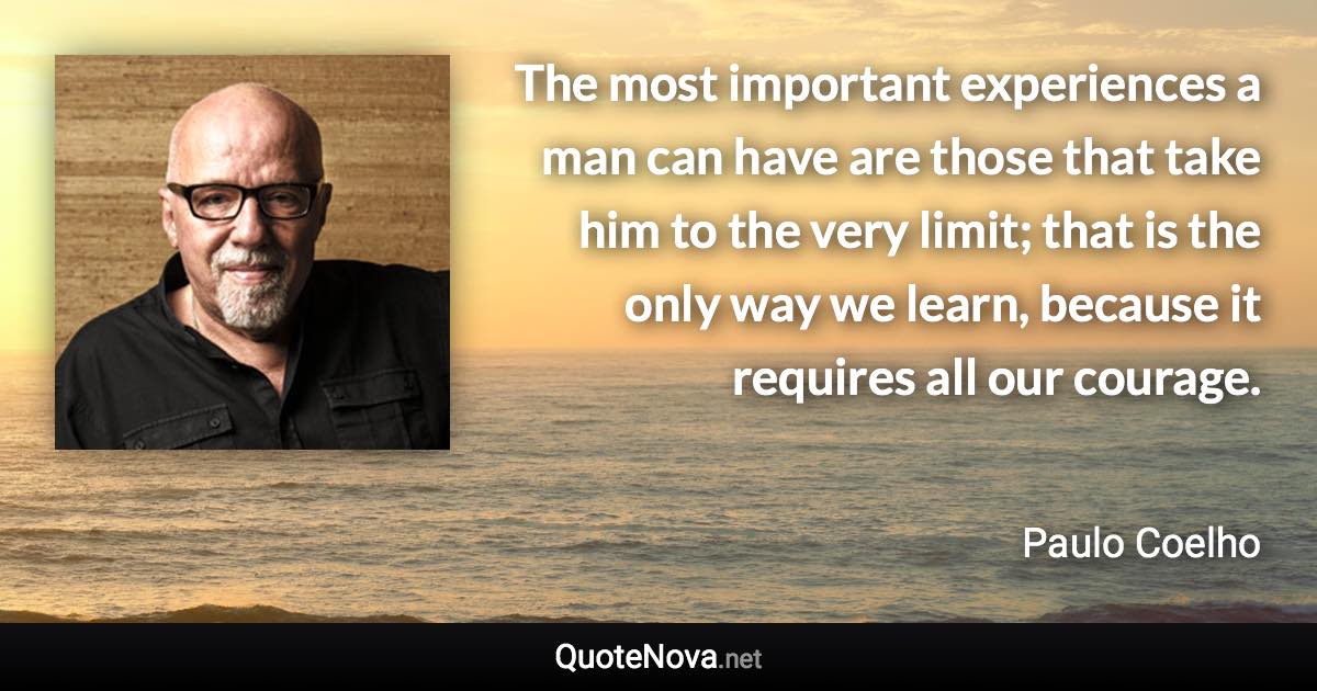 The most important experiences a man can have are those that take him to the very limit; that is the only way we learn, because it requires all our courage. - Paulo Coelho quote