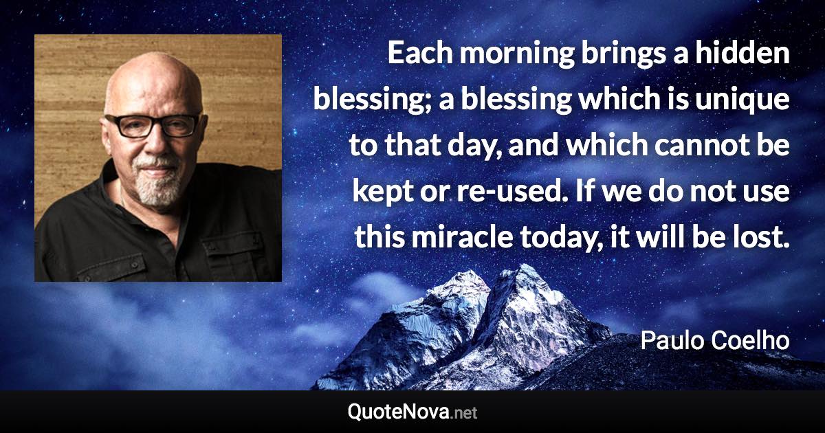 Each morning brings a hidden blessing; a blessing which is unique to that day, and which cannot be kept or re-used. If we do not use this miracle today, it will be lost. - Paulo Coelho quote