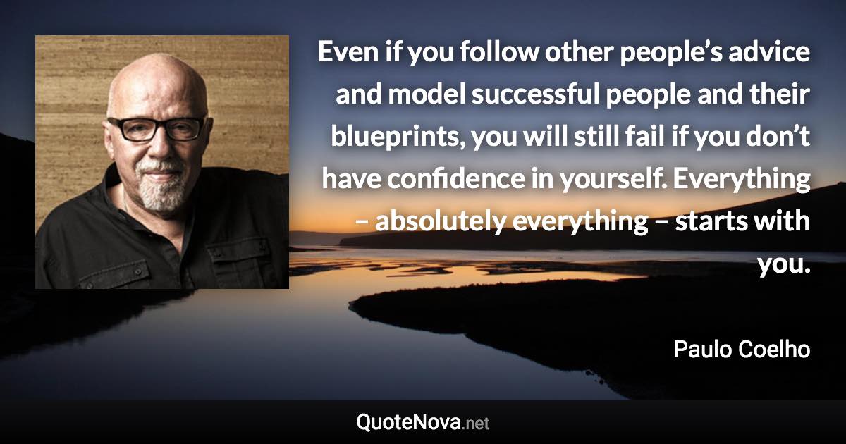 Even if you follow other people’s advice and model successful people and their blueprints, you will still fail if you don’t have confidence in yourself. Everything – absolutely everything – starts with you. - Paulo Coelho quote