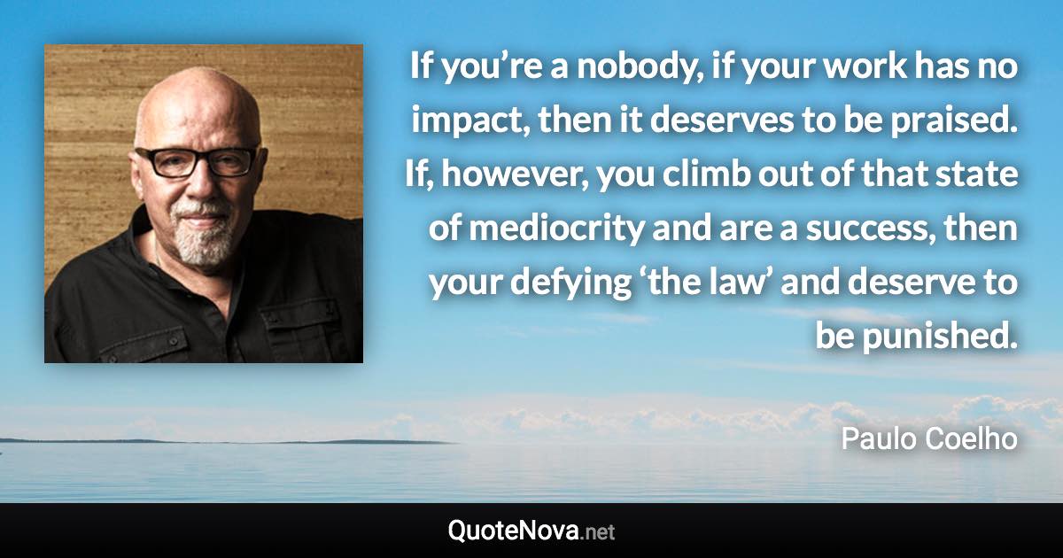 If you’re a nobody, if your work has no impact, then it deserves to be praised. If, however, you climb out of that state of mediocrity and are a success, then your defying ‘the law’ and deserve to be punished. - Paulo Coelho quote