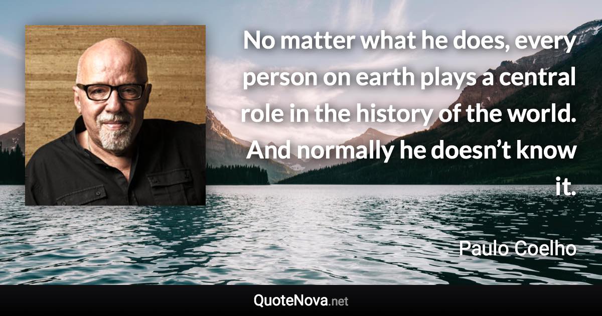 No matter what he does, every person on earth plays a central role in the history of the world. And normally he doesn’t know it. - Paulo Coelho quote