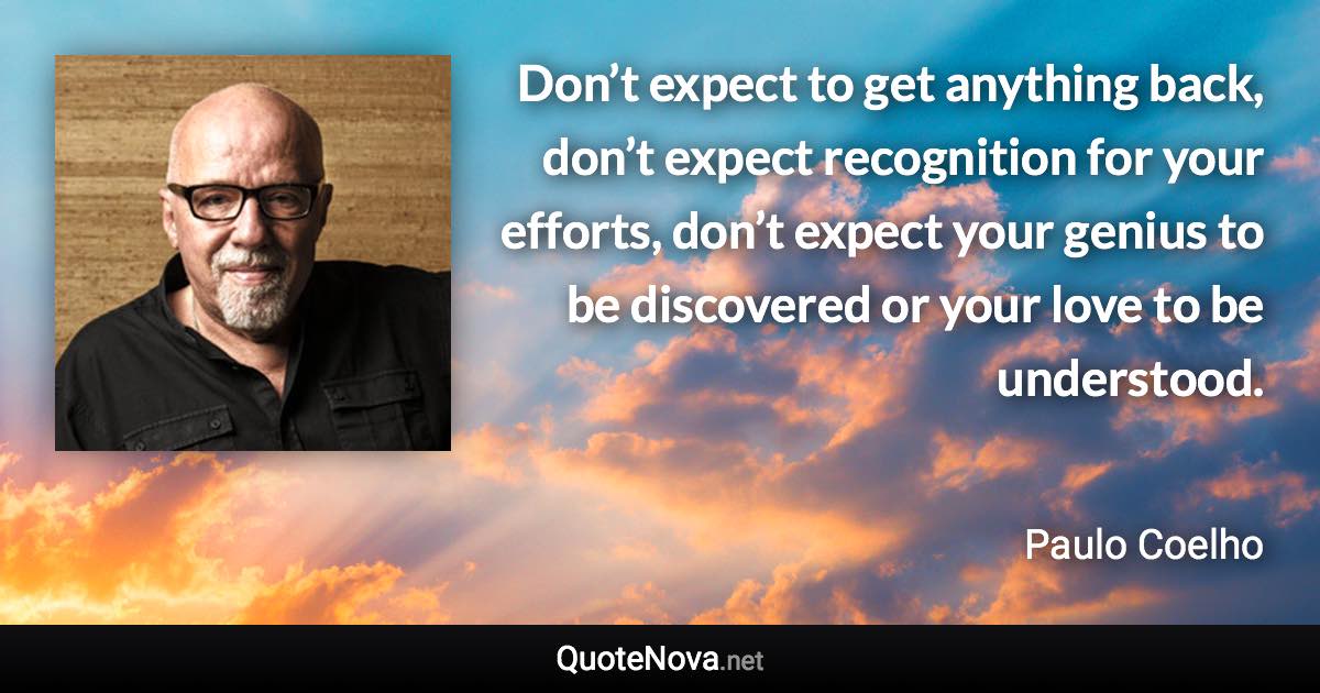 Don’t expect to get anything back, don’t expect recognition for your efforts, don’t expect your genius to be discovered or your love to be understood. - Paulo Coelho quote