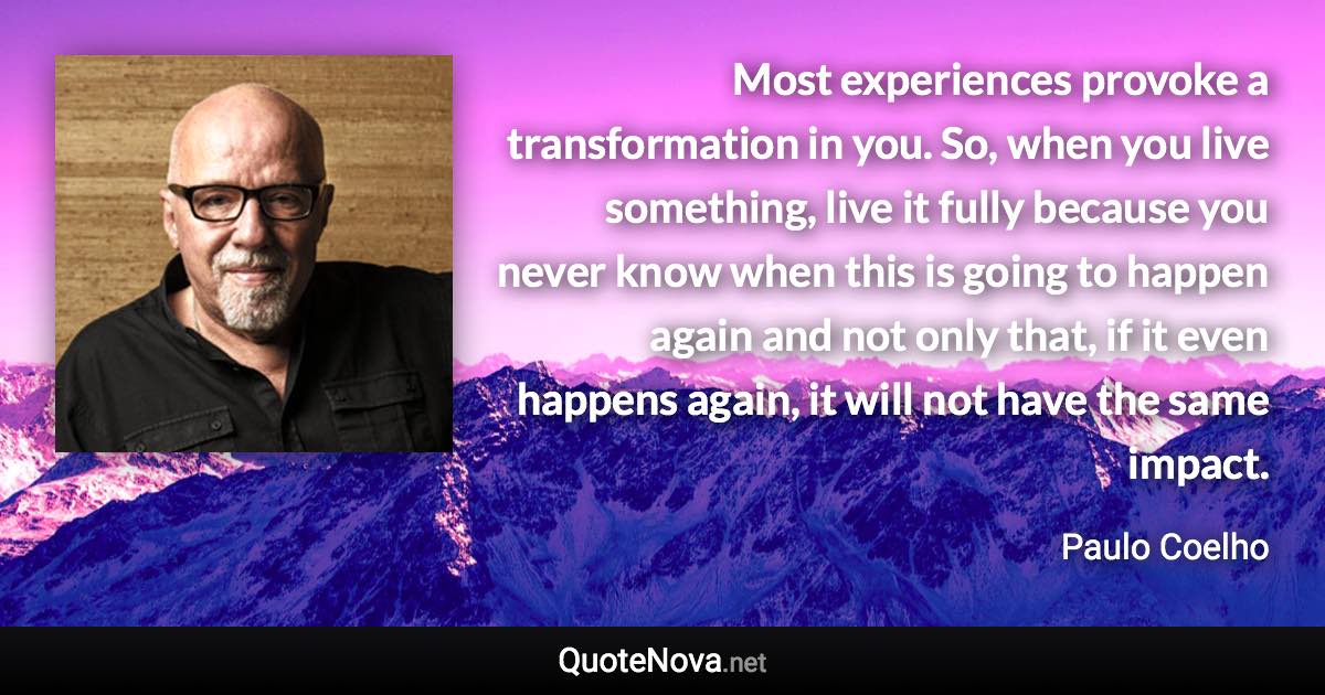Most experiences provoke a transformation in you. So, when you live something, live it fully because you never know when this is going to happen again and not only that, if it even happens again, it will not have the same impact. - Paulo Coelho quote