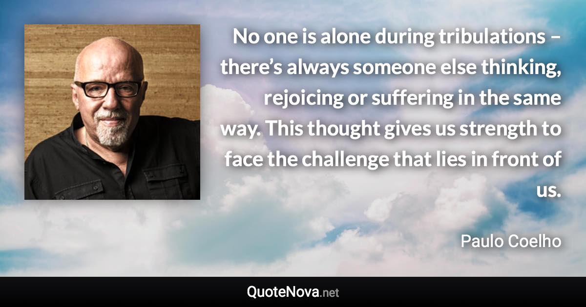 No one is alone during tribulations – there’s always someone else thinking, rejoicing or suffering in the same way. This thought gives us strength to face the challenge that lies in front of us. - Paulo Coelho quote