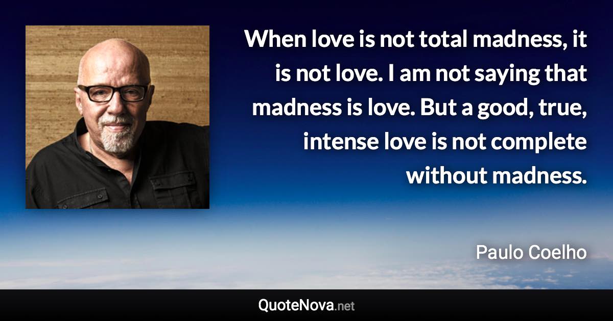 When love is not total madness, it is not love. I am not saying that madness is love. But a good, true, intense love is not complete without madness. - Paulo Coelho quote