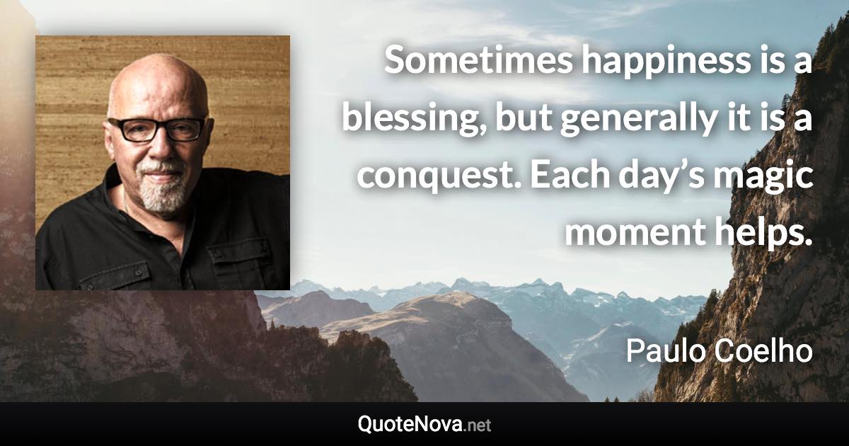 Sometimes happiness is a blessing, but generally it is a conquest. Each day’s magic moment helps. - Paulo Coelho quote