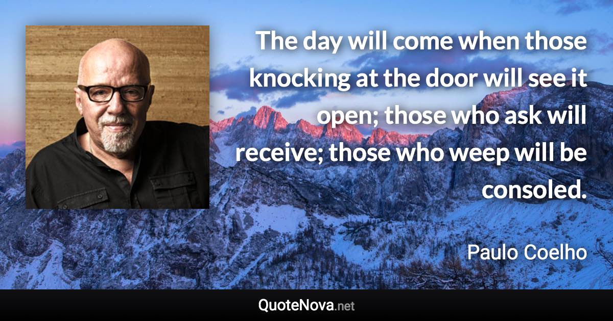 The day will come when those knocking at the door will see it open; those who ask will receive; those who weep will be consoled. - Paulo Coelho quote