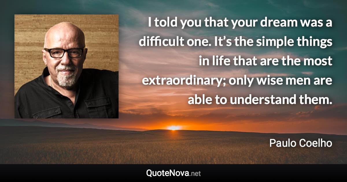 I told you that your dream was a difficult one. It’s the simple things in life that are the most extraordinary; only wise men are able to understand them. - Paulo Coelho quote