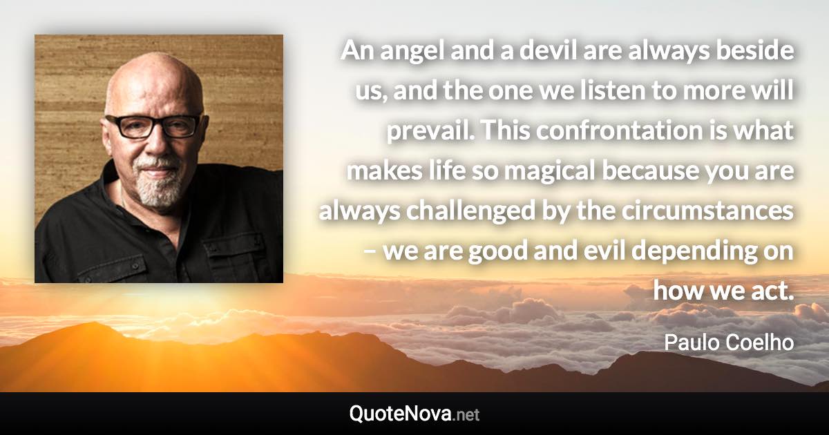 An angel and a devil are always beside us, and the one we listen to more will prevail. This confrontation is what makes life so magical because you are always challenged by the circumstances – we are good and evil depending on how we act. - Paulo Coelho quote