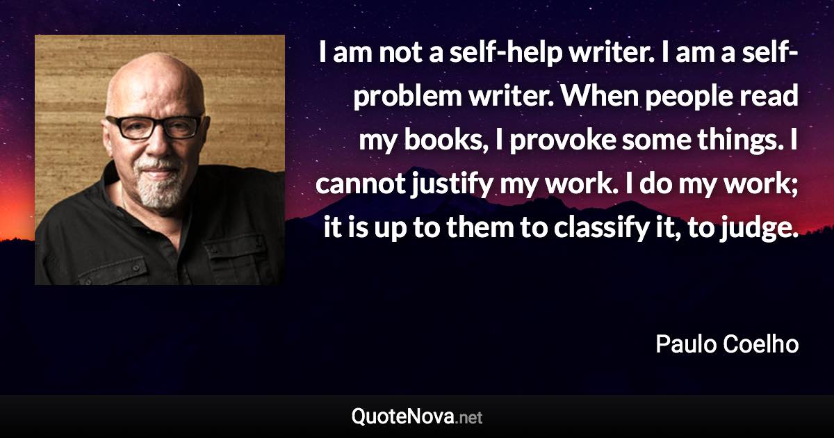 I am not a self-help writer. I am a self-problem writer. When people read my books, I provoke some things. I cannot justify my work. I do my work; it is up to them to classify it, to judge. - Paulo Coelho quote